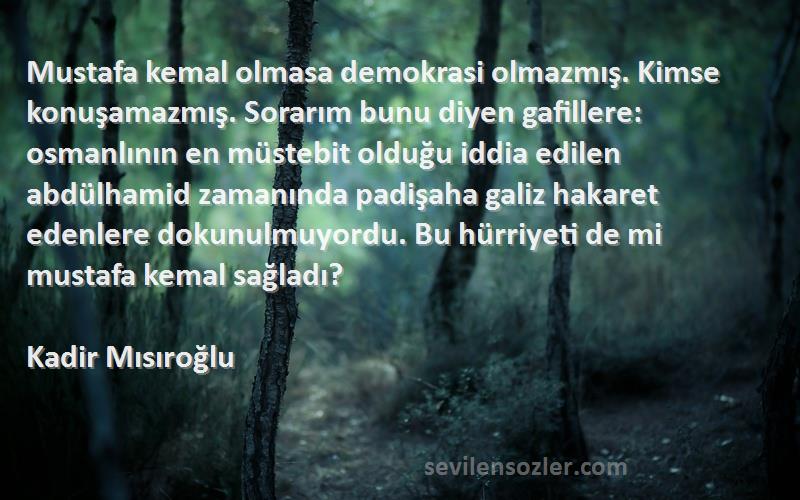 Kadir Mısıroğlu Sözleri 
Mustafa kemal olmasa demokrasi olmazmış. Kimse konuşamazmış. Sorarım bunu diyen gafillere: osmanlının en müstebit olduğu iddia edilen abdülhamid zamanında padişaha galiz hakaret edenlere dokunulmuyordu. Bu hürriyeti de mi mustafa kemal sağladı?