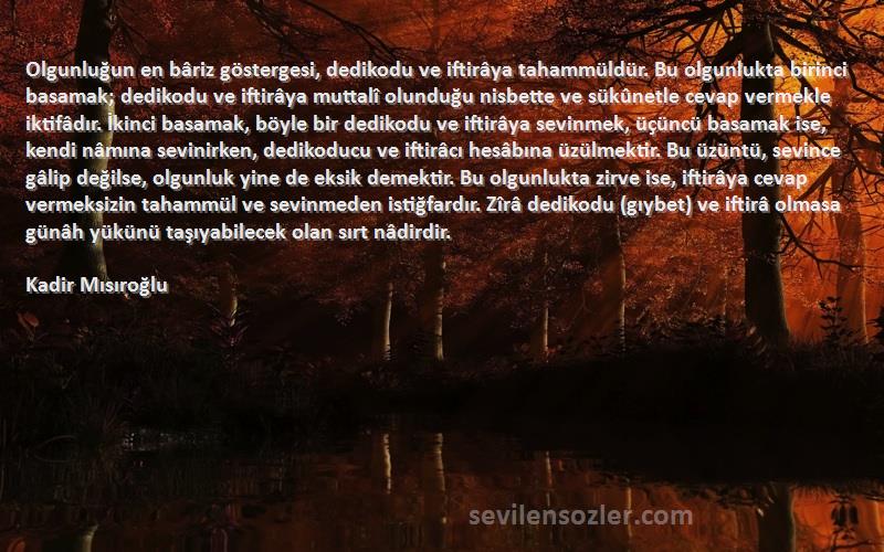 Kadir Mısıroğlu Sözleri 
Olgunluğun en bâriz göstergesi, dedikodu ve iftirâya tahammüldür. Bu olgunlukta birinci basamak; dedikodu ve iftirâya muttalî olunduğu nisbette ve sükûnetle cevap vermekle iktifâdır. İkinci basamak, böyle bir dedikodu ve iftirâya sevinmek, üçüncü basamak ise, kendi nâmına sevinirken, dedikoducu ve iftirâcı hesâbına üzülmektir. Bu üzüntü, sevince gâlip değilse, olgunluk yine de eksik demektir. Bu olgunlukta zirve ise, iftirâya cevap vermeksizin tahammül ve sevinmeden istiğfardır. Zîrâ dedikodu (gıybet) ve iftirâ olmasa günâh yükünü taşıyabilecek olan sırt nâdirdir.