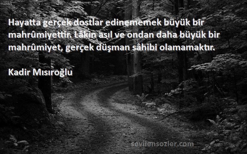 Kadir Mısıroğlu Sözleri 
Hayatta gerçek dostlar edinememek büyük bir mahrûmiyettir. Lâkin asıl ve ondan daha büyük bir mahrûmiyet, gerçek düşman sâhibi olamamaktır.