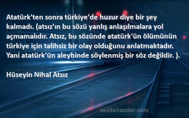 Hüseyin Nihal Atsız Sözleri 
Atatürk'ten sonra türkiye'de huzur diye bir şey kalmadı. (atsız'ın bu sözü yanlış anlaşılmalara yol açmamalıdır. Atsız, bu sözünde atatürk'ün ölümünün türkiye için talihsiz bir olay olduğunu anlatmaktadır. Yani atatürk'ün aleyhinde söylenmiş bir söz değildir. ).