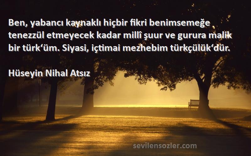 Hüseyin Nihal Atsız Sözleri 
Ben, yabancı kaynaklı hiçbir fikri benimsemeğe tenezzül etmeyecek kadar millî şuur ve gurura malik bir türk‘üm. Siyasi, içtimai mezhebim türkçülük‘dür.