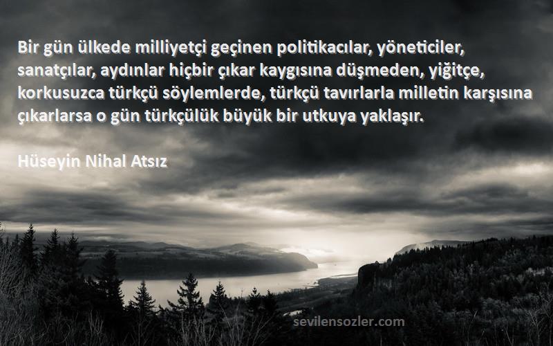 Hüseyin Nihal Atsız Sözleri 
Bir gün ülkede milliyetçi geçinen politikacılar, yöneticiler, sanatçılar, aydınlar hiçbir çıkar kaygısına düşmeden, yiğitçe, korkusuzca türkçü söylemlerde, türkçü tavırlarla milletin karşısına çıkarlarsa o gün türkçülük büyük bir utkuya yaklaşır.