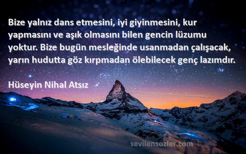 Hüseyin Nihal Atsız Sözleri 
Bize yalnız dans etmesini, iyi giyinmesini, kur yapmasını ve aşık olmasını bilen gencin lüzumu yoktur. Bize bugün mesleğinde usanmadan çalışacak, yarın hudutta göz kırpmadan ölebilecek genç lazımdır.