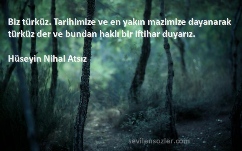 Hüseyin Nihal Atsız Sözleri 
Biz türküz. Tarihimize ve en yakın mazimize dayanarak türküz der ve bundan haklı bir iftihar duyarız.