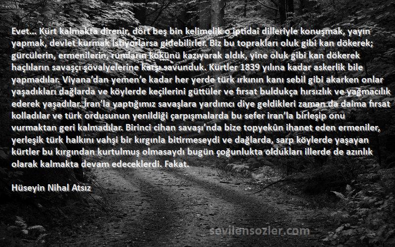 Hüseyin Nihal Atsız Sözleri 
Evet... Kürt kalmakta direnir, dört beş bin kelimelik o iptidaî dilleriyle konuşmak, yayın yapmak, devlet kurmak istiyorlarsa gidebilirler. Biz bu toprakları oluk gibi kan dökerek; gürcülerin, ermenilerin, rumların kökünü kazıyarak aldık, yine oluk gibi kan dökerek haçlıların savaşçı şövalyelerine karşı savunduk. Kürtler 1839 yılına kadar askerlik bile yapmadılar. Viyana’dan yemen’e kadar her yerde türk ırkının kanı sebil gibi akarken onlar yaşadıkları dağlarda ve köylerde keçilerini güttüler ve fırsat buldukça hırsızlık ve yağmacılık ederek yaşadılar. İran’la yaptığımız savaşlara yardımcı diye geldikleri zaman da daima fırsat kolladılar ve türk ordusunun yenildiği çarpışmalarda bu sefer iran’la birleşip onu vurmaktan geri kalmadılar. Birinci cihan savaşı’nda bize topyekûn ihanet eden ermeniler, yerleşik türk halkını vahşi bir kırgınla bitirmeseydi ve dağlarda, sarp köylerde yaşayan kürtler bu kırgından kurtulmuş olmasaydı bugün çoğunlukta oldukları illerde de azınlık olarak kalmakta devam edeceklerdi. Fakat.