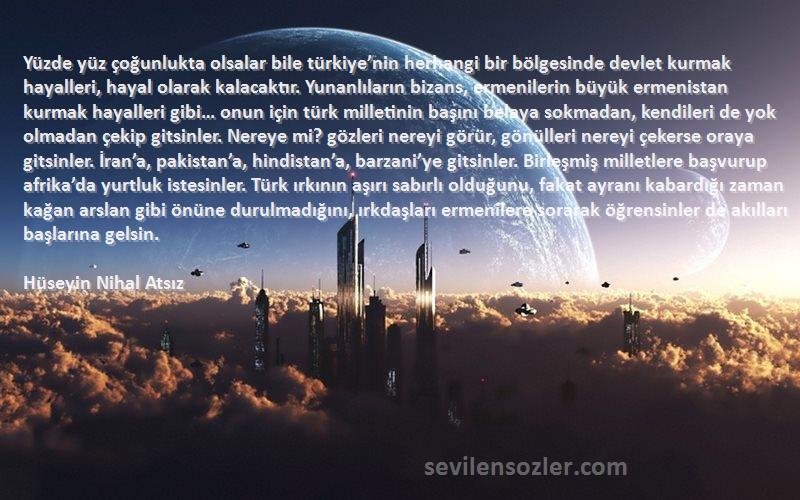 Hüseyin Nihal Atsız Sözleri 
Yüzde yüz çoğunlukta olsalar bile türkiye’nin herhangi bir bölgesinde devlet kurmak hayalleri, hayal olarak kalacaktır. Yunanlıların bizans, ermenilerin büyük ermenistan kurmak hayalleri gibi… onun için türk milletinin başını belaya sokmadan, kendileri de yok olmadan çekip gitsinler. Nereye mi? gözleri nereyi görür, gönülleri nereyi çekerse oraya gitsinler. İran’a, pakistan’a, hindistan’a, barzani’ye gitsinler. Birleşmiş milletlere başvurup afrika’da yurtluk istesinler. Türk ırkının aşırı sabırlı olduğunu, fakat ayranı kabardığı zaman kağan arslan gibi önüne durulmadığını, ırkdaşları ermenilere sorarak öğrensinler de akılları başlarına gelsin.