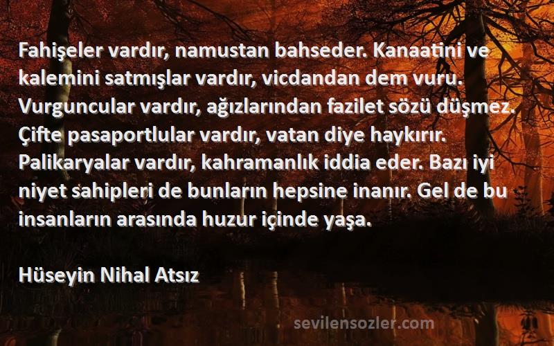 Hüseyin Nihal Atsız Sözleri 
Fahişeler vardır, namustan bahseder. Kanaatini ve kalemini satmışlar vardır, vicdandan dem vuru. Vurguncular vardır, ağızlarından fazilet sözü düşmez. Çifte pasaportlular vardır, vatan diye haykırır. Palikaryalar vardır, kahramanlık iddia eder. Bazı iyi niyet sahipleri de bunların hepsine inanır. Gel de bu insanların arasında huzur içinde yaşa.