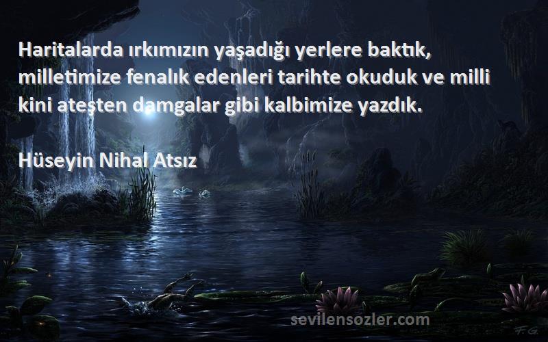 Hüseyin Nihal Atsız Sözleri 
Haritalarda ırkımızın yaşadığı yerlere baktık, milletimize fenalık edenleri tarihte okuduk ve milli kini ateşten damgalar gibi kalbimize yazdık.