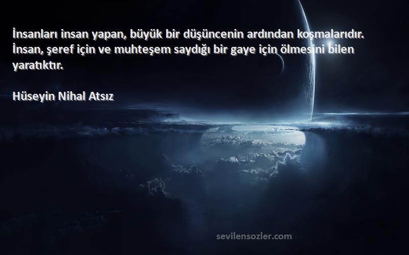 Hüseyin Nihal Atsız Sözleri 
İnsanları insan yapan, büyük bir düşüncenin ardından koşmalarıdır. İnsan, şeref için ve muhteşem saydığı bir gaye için ölmesini bilen yaratıktır.