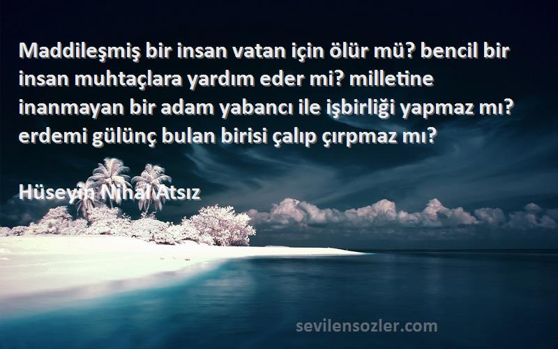 Hüseyin Nihal Atsız Sözleri 
Maddileşmiş bir insan vatan için ölür mü? bencil bir insan muhtaçlara yardım eder mi? milletine inanmayan bir adam yabancı ile işbirliği yapmaz mı? erdemi gülünç bulan birisi çalıp çırpmaz mı?