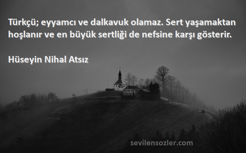 Hüseyin Nihal Atsız Sözleri 
Türkçü; eyyamcı ve dalkavuk olamaz. Sert yaşamaktan hoşlanır ve en büyük sertliği de nefsine karşı gösterir.