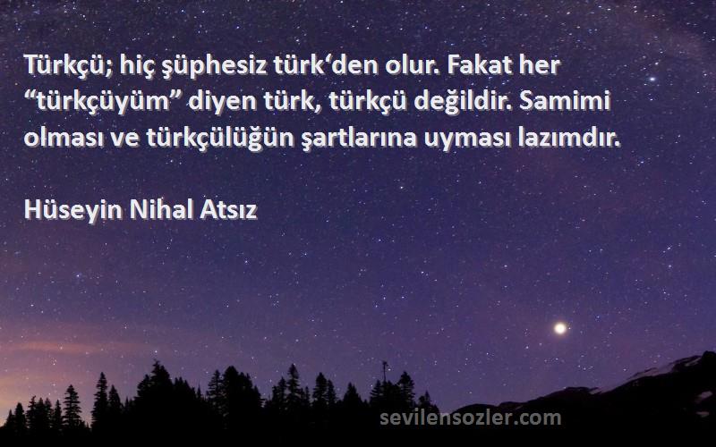 Hüseyin Nihal Atsız Sözleri 
Türkçü; hiç şüphesiz türk‘den olur. Fakat her “türkçüyüm” diyen türk, türkçü değildir. Samimi olması ve türkçülüğün şartlarına uyması lazımdır.