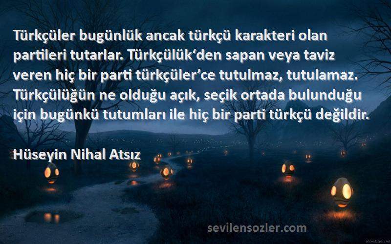 Hüseyin Nihal Atsız Sözleri 
Türkçüler bugünlük ancak türkçü karakteri olan partileri tutarlar. Türkçülük‘den sapan veya taviz veren hiç bir parti türkçüler’ce tutulmaz, tutulamaz. Türkçülüğün ne olduğu açık, seçik ortada bulunduğu için bugünkü tutumları ile hiç bir parti türkçü değildir.