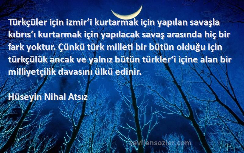 Hüseyin Nihal Atsız Sözleri 
Türkçüler için izmir’i kurtarmak için yapılan savaşla kıbrıs’ı kurtarmak için yapılacak savaş arasında hiç bir fark yoktur. Çünkü türk milleti bir bütün olduğu için türkçülük ancak ve yalnız bütün türkler‘i içine alan bir milliyetçilik davasını ülkü edinir.