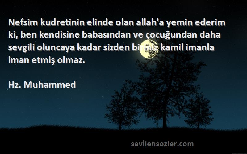 Hz. Muhammed Sözleri 
Nefsim kudretinin elinde olan allah'a yemin ederim ki, ben kendisine babasından ve çocuğundan daha sevgili oluncaya kadar sizden biriniz kamil imanla iman etmiş olmaz.