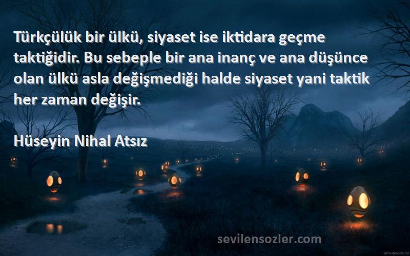 Hüseyin Nihal Atsız Sözleri 
Türkçülük bir ülkü, siyaset ise iktidara geçme taktiğidir. Bu sebeple bir ana inanç ve ana düşünce olan ülkü asla değişmediği halde siyaset yani taktik her zaman değişir.