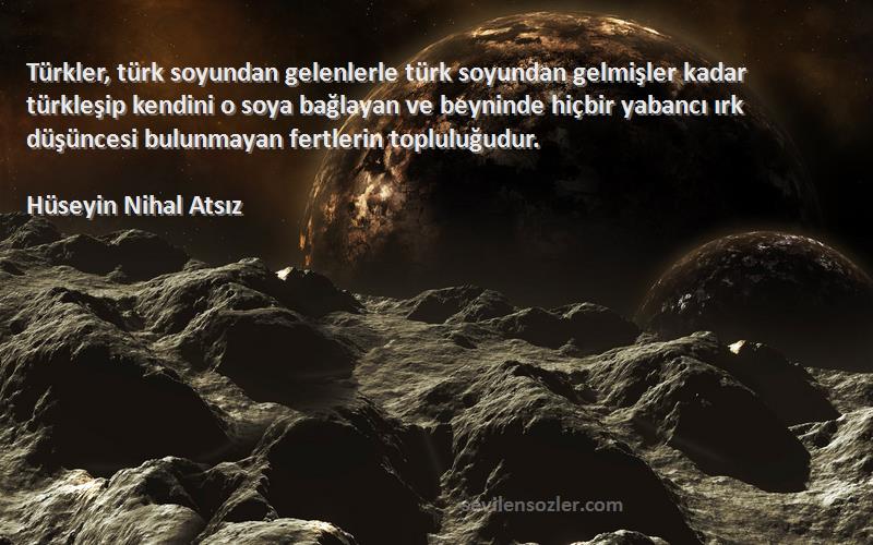 Hüseyin Nihal Atsız Sözleri 
Türkler, türk soyundan gelenlerle türk soyundan gelmişler kadar türkleşip kendini o soya bağlayan ve beyninde hiçbir yabancı ırk düşüncesi bulunmayan fertlerin topluluğudur.