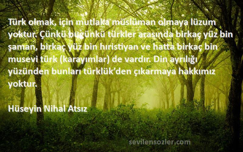 Hüseyin Nihal Atsız Sözleri 
Türk olmak, için mutlaka müslüman olmaya lüzum yoktur. Çünkü bugünkü türkler arasında birkaç yüz bin şaman, birkaç yüz bin hıristiyan ve hatta birkaç bin musevi türk (karayımlar) de vardır. Din ayrılığı yüzünden bunları türklük’den çıkarmaya hakkımız yoktur.