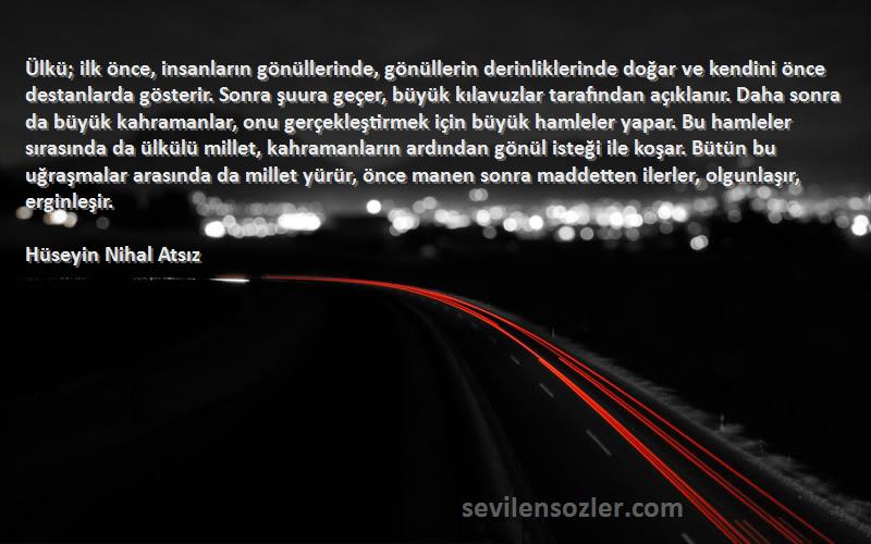 Hüseyin Nihal Atsız Sözleri 
Ülkü; ilk önce, insanların gönüllerinde, gönüllerin derinliklerinde doğar ve kendini önce destanlarda gösterir. Sonra şuura geçer, büyük kılavuzlar tarafından açıklanır. Daha sonra da büyük kahramanlar, onu gerçekleştirmek için büyük hamleler yapar. Bu hamleler sırasında da ülkülü millet, kahramanların ardından gönül isteği ile koşar. Bütün bu uğraşmalar arasında da millet yürür, önce manen sonra maddetten ilerler, olgunlaşır, erginleşir.