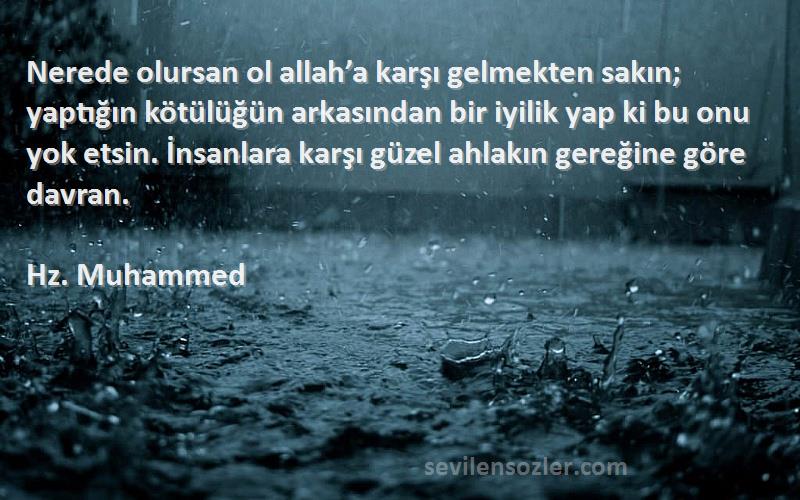 Hz. Muhammed Sözleri 
Nerede olursan ol allah’a karşı gelmekten sakın; yaptığın kötülüğün arkasından bir iyilik yap ki bu onu yok etsin. İnsanlara karşı güzel ahlakın gereğine göre davran.