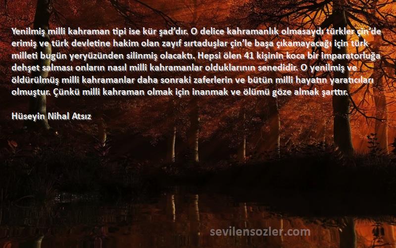 Hüseyin Nihal Atsız Sözleri 
Yenilmiş milli kahraman tipi ise kür şad’dır. O delice kahramanlık olmasaydı türkler çin’de erimiş ve türk devletine hakim olan zayıf sırtaduşlar çin’le başa çıkamayacağı için türk milleti bugün yeryüzünden silinmiş olacaktı. Hepsi ölen 41 kişinin koca bir imparatorluğa dehşet salması onların nasıl milli kahramanlar olduklarının senedidir. O yenilmiş ve öldürülmüş milli kahramanlar daha sonraki zaferlerin ve bütün milli hayatın yaratıcıları olmuştur. Çünkü milli kahraman olmak için inanmak ve ölümü göze almak şarttır.