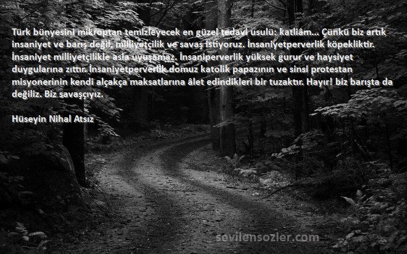 Hüseyin Nihal Atsız Sözleri 
Türk bünyesini mikroptan temizleyecek en güzel tedavi usulü: katliâm... Çünkü biz artık insaniyet ve barış değil, milliyetçilik ve savaş istiyoruz. İnsaniyetperverlik köpekliktir. İnsaniyet milliyetçilikle asla uyuşamaz. İnsaniperverlik yüksek gurur ve haysiyet duygularına zıttır. İnsaniyetperverlik domuz katolik papazının ve sinsi protestan misyonerinin kendi alçakça maksatlarına âlet edindikleri bir tuzaktır. Hayır! biz barışta da değiliz. Biz savaşçıyız.