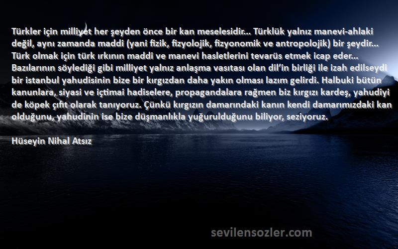 Hüseyin Nihal Atsız Sözleri 
Türkler için milliyet her şeyden önce bir kan meselesidir... Türklük yalnız manevi-ahlaki değil, aynı zamanda maddi (yani fizik, fizyolojik, fizyonomik ve antropolojik) bir şeydir... Türk olmak için türk ırkının maddi ve manevi hasletlerini tevarüs etmek icap eder... Bazılarının söylediği gibi milliyet yalnız anlaşma vasıtası olan dil’in birliği ile izah edilseydi bir istanbul yahudisinin bize bir kırgızdan daha yakın olması lazım gelirdi. Halbuki bütün kanunlara, siyasi ve içtimai hadiselere, propagandalara rağmen biz kırgızı kardeş, yahudiyi de köpek çıfıt olarak tanıyoruz. Çünkü kırgızın damarındaki kanın kendi damarımızdaki kan olduğunu, yahudinin ise bize düşmanlıkla yuğurulduğunu biliyor, seziyoruz.