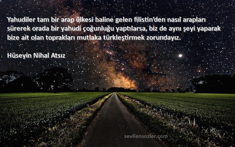 Hüseyin Nihal Atsız Sözleri 
Yahudiler tam bir arap ülkesi haline gelen filistin’den nasıl arapları sürerek orada bir yahudi çoğunluğu yaptılarsa, biz de aynı şeyi yaparak bize ait olan toprakları mutlaka türkleştirmek zorundayız.