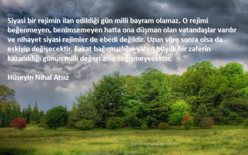 Hüseyin Nihal Atsız Sözleri 
Siyasi bir rejimin ilan edildiği gün milli bayram olamaz. O rejimi beğenmeyen, benimsemeyen hatta ona düşman olan vatandaşlar vardır ve nihayet siyasi rejimler de ebedi değildir. Uzun süre sonra olsa da eskiyip değişecektir. Fakat bağımsızlığın yahut büyük bir zaferin kazanıldığı günün milli değeri asla değişmeyecektir.