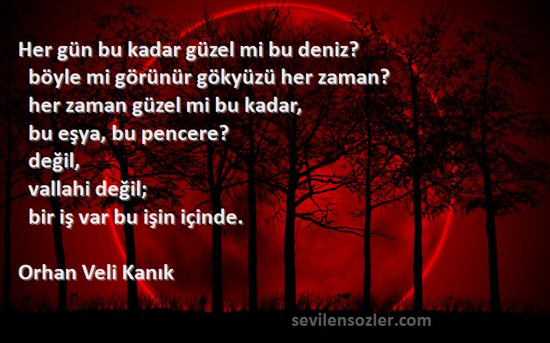 Orhan Veli Kanık Sözleri 
Her gün bu kadar güzel mi bu deniz?
  böyle mi görünür gökyüzü her zaman?
  her zaman güzel mi bu kadar,
  bu eşya, bu pencere?
  değil,
  vallahi değil;
  bir iş var bu işin içinde.