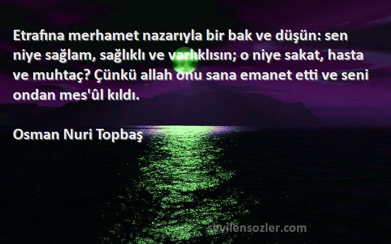 Osman Nuri Topbaş Sözleri 
Etrafına merhamet nazarıyla bir bak ve düşün: sen niye sağlam, sağlıklı ve varlıklısın; o niye sakat, hasta ve muhtaç? Çünkü allah onu sana emanet etti ve seni ondan mes'ûl kıldı.