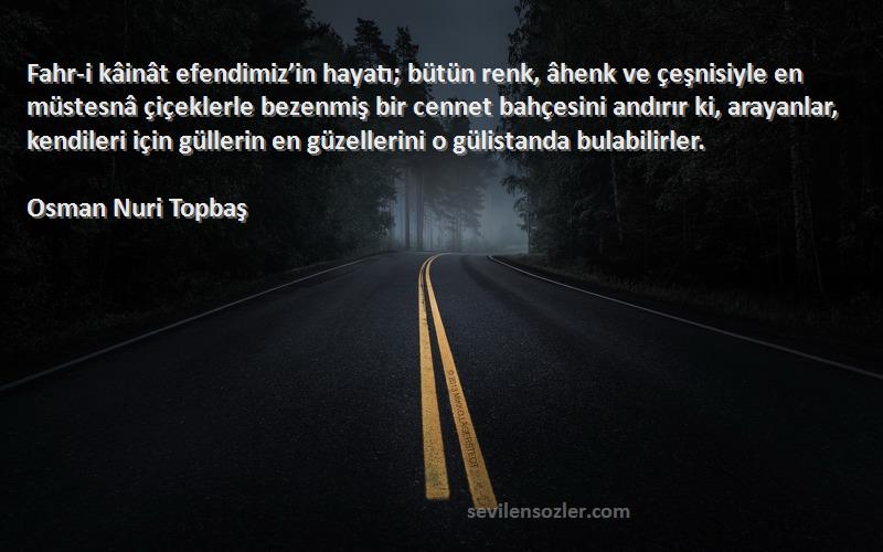 Osman Nuri Topbaş Sözleri 
Fahr-i kâinât efendimiz’in hayatı; bütün renk, âhenk ve çeşnisiyle en müstesnâ çiçeklerle bezenmiş bir cennet bahçesini andırır ki, arayanlar, kendileri için güllerin en güzellerini o gülistanda bulabilirler.