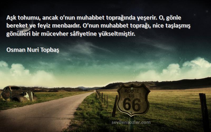 Osman Nuri Topbaş Sözleri 
Aşk tohumu, ancak o’nun muhabbet toprağında yeşerir. O, gönle bereket ve feyiz menbaıdır. O’nun muhabbet toprağı, nice taşlaşmış gönülleri bir mücevher sâfiyetine yükseltmiştir.