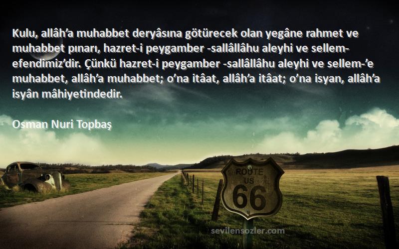 Osman Nuri Topbaş Sözleri 
Kulu, allâh’a muhabbet deryâsına götürecek olan yegâne rahmet ve muhabbet pınarı, hazret-i peygamber -sallâllâhu aleyhi ve sellem- efendimiz’dir. Çünkü hazret-i peygamber -sallâllâhu aleyhi ve sellem-’e muhabbet, allâh’a muhabbet; o’na itâat, allâh’a itâat; o’na isyan, allâh’a isyân mâhiyetindedir.