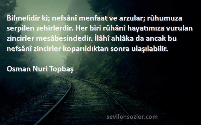 Osman Nuri Topbaş Sözleri 
Bilmelidir ki; nefsânî menfaat ve arzular; rûhumuza serpilen zehirlerdir. Her biri rûhânî hayatımıza vurulan zincirler mesâbesindedir. İlâhî ahlâka da ancak bu nefsânî zincirler koparıldıktan sonra ulaşılabilir.