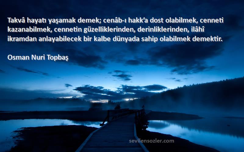 Osman Nuri Topbaş Sözleri 
Takvâ hayatı yaşamak demek; cenâb-ı hakk’a dost olabilmek, cenneti kazanabilmek, cennetin güzelliklerinden, derinliklerinden, ilâhî ikramdan anlayabilecek bir kalbe dünyada sahip olabilmek demektir.