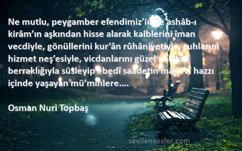 Osman Nuri Topbaş Sözleri 
Ne mutlu, peygamber efendimiz’in ve ashâb-ı kirâm’ın aşkından hisse alarak kalblerini îman vecdiyle, gönüllerini kur’ân rûhâniyetiyle, ruhlarını hizmet neş’esiyle, vicdanlarını güzel ahlâkın berraklığıyla süsleyip ebedî saâdetin mânevî hazzı içinde yaşayan mü’minlere….