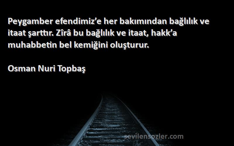 Osman Nuri Topbaş Sözleri 
Peygamber efendimiz’e her bakımından bağlılık ve itaat şarttır. Zîrâ bu bağlılık ve itaat, hakk’a muhabbetin bel kemiğini oluşturur.