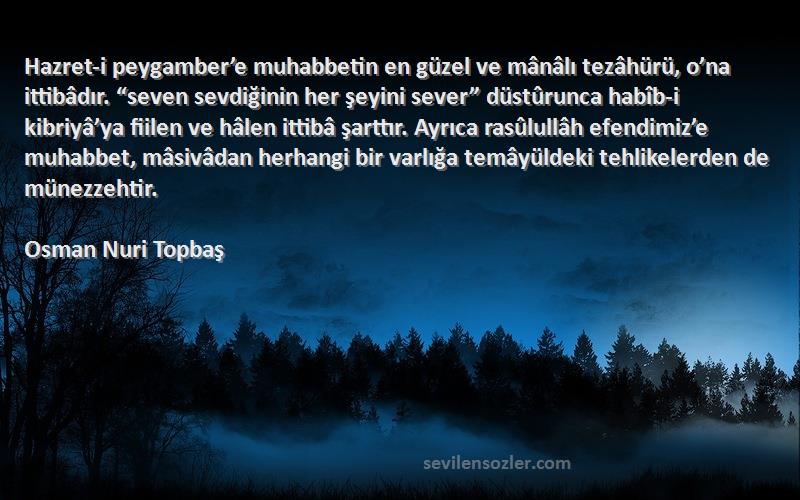 Osman Nuri Topbaş Sözleri 
Hazret-i peygamber’e muhabbetin en güzel ve mânâlı tezâhürü, o’na ittibâdır. “seven sevdiğinin her şeyini sever” düstûrunca habîb-i kibriyâ’ya fiilen ve hâlen ittibâ şarttır. Ayrıca rasûlullâh efendimiz’e muhabbet, mâsivâdan herhangi bir varlığa temâyüldeki tehlikelerden de münezzehtir.