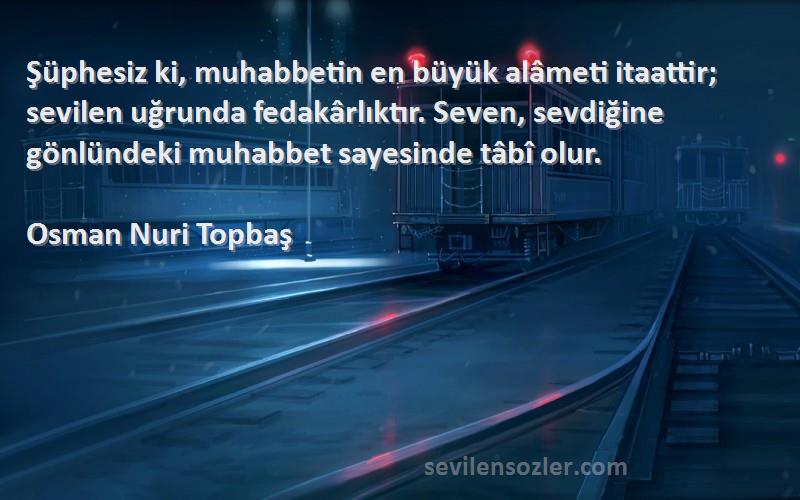 Osman Nuri Topbaş Sözleri 
Şüphesiz ki, muhabbetin en büyük alâmeti itaattir; sevilen uğrunda fedakârlıktır. Seven, sevdiğine gönlündeki muhabbet sayesinde tâbî olur.