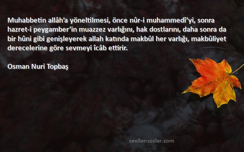 Osman Nuri Topbaş Sözleri 
Muhabbetin allâh’a yöneltilmesi, önce nûr-i muhammedî’yi, sonra hazret-i peygamber’in muazzez varlığını, hak dostlarını, daha sonra da bir hûni gibi genişleyerek allah katında makbûl her varlığı, makbûliyet derecelerine göre sevmeyi îcâb ettirir.