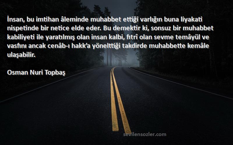 Osman Nuri Topbaş Sözleri 
İnsan, bu imtihan âleminde muhabbet ettiği varlığın buna liyakati nispetinde bir netice elde eder. Bu demektir ki, sonsuz bir muhabbet kabiliyeti ile yaratılmış olan insan kalbi, fıtrî olan sevme temâyül ve vasfını ancak cenâb-ı hakk’a yönelttiği takdirde muhabbette kemâle ulaşabilir.