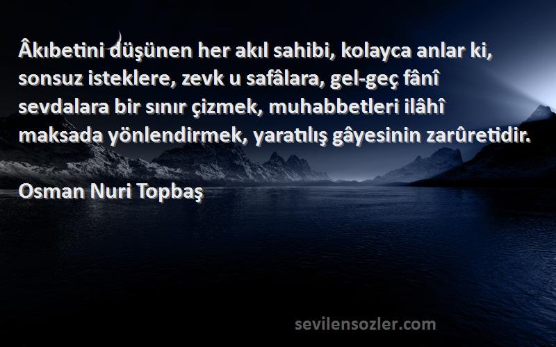 Osman Nuri Topbaş Sözleri 
Âkıbetini düşünen her akıl sahibi, kolayca anlar ki, sonsuz isteklere, zevk u safâlara, gel-geç fânî sevdalara bir sınır çizmek, muhabbetleri ilâhî maksada yönlendirmek, yaratılış gâyesinin zarûretidir.