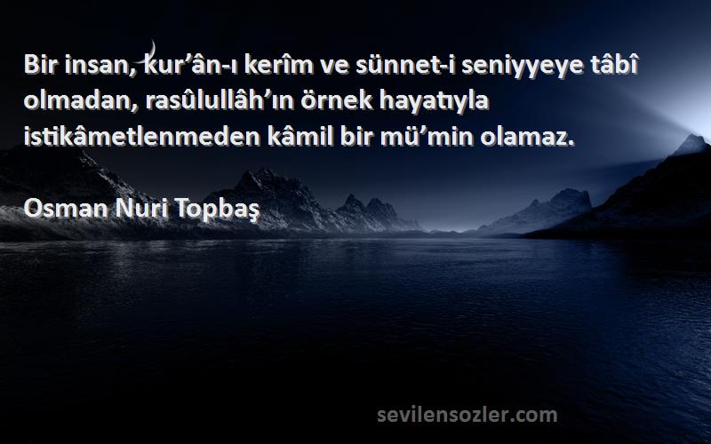 Osman Nuri Topbaş Sözleri 
Bir insan, kur’ân-ı kerîm ve sünnet-i seniyyeye tâbî olmadan, rasûlullâh’ın örnek hayatıyla istikâmetlenmeden kâmil bir mü’min olamaz.