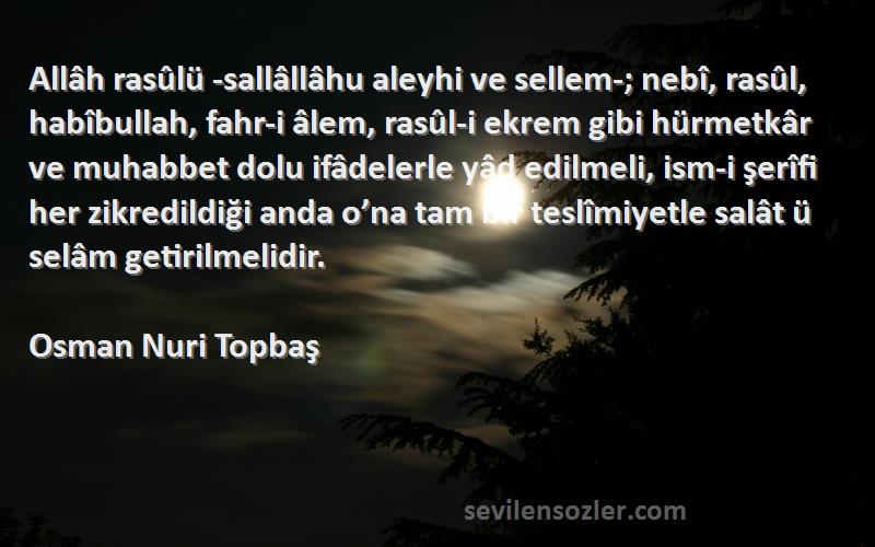 Osman Nuri Topbaş Sözleri 
Allâh rasûlü -sallâllâhu aleyhi ve sellem-; nebî, rasûl, habîbullah, fahr-i âlem, rasûl-i ekrem gibi hürmetkâr ve muhabbet dolu ifâdelerle yâd edilmeli, ism-i şerîfi her zikredildiği anda o’na tam bir teslîmiyetle salât ü selâm getirilmelidir.