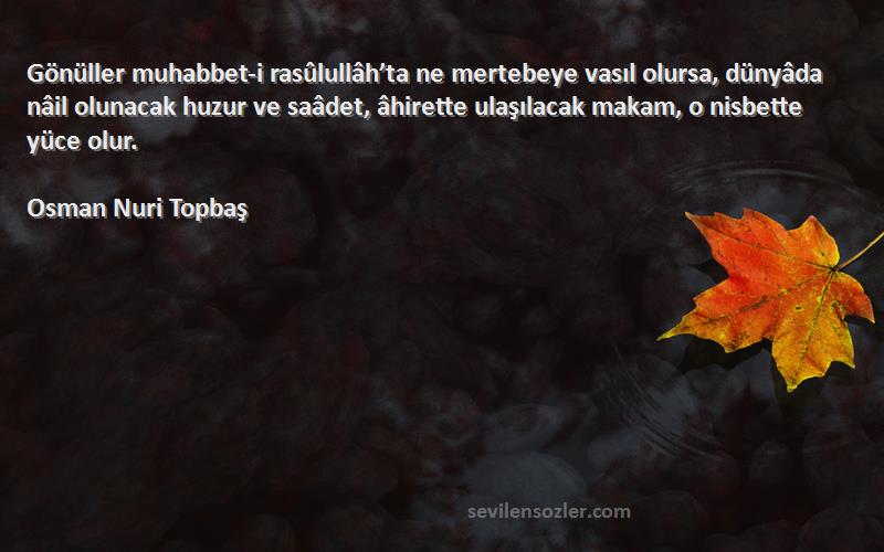 Osman Nuri Topbaş Sözleri 
Gönüller muhabbet-i rasûlullâh’ta ne mertebeye vasıl olursa, dünyâda nâil olunacak huzur ve saâdet, âhirette ulaşılacak makam, o nisbette yüce olur.