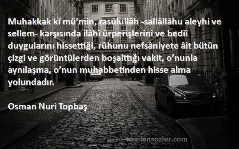 Osman Nuri Topbaş Sözleri 
Muhakkak ki mü’min, rasûlullâh -sallâllâhu aleyhi ve sellem- karşısında ilâhî ürperişlerini ve bediî duygularını hissettiği, rûhunu nefsâniyete âit bütün çizgi ve görüntülerden boşalttığı vakit, o’nunla aynılaşma, o’nun muhabbetinden hisse alma yolundadır.