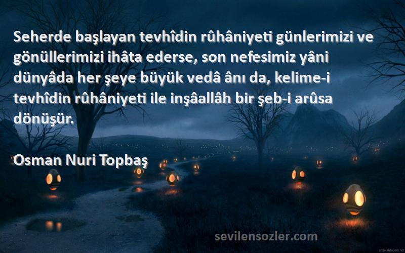 Osman Nuri Topbaş Sözleri 
Seherde başlayan tevhîdin rûhâniyeti günlerimizi ve gönüllerimizi ihâta ederse, son nefesimiz yâni dünyâda her şeye büyük vedâ ânı da, kelime-i tevhîdin rûhâniyeti ile inşâallâh bir şeb-i arûsa dönüşür.