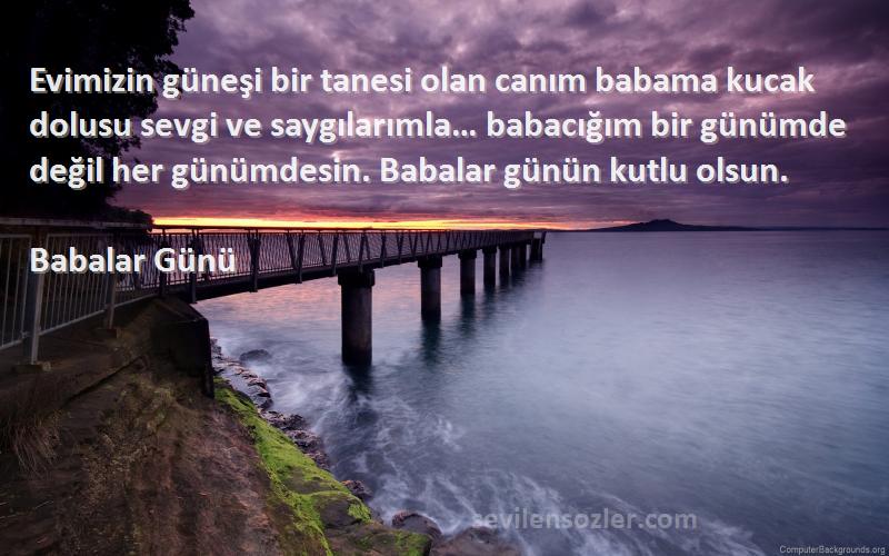 Babalar Günü Sözleri 
Evimizin güneşi bir tanesi olan canım babama kucak dolusu sevgi ve saygılarımla… babacığım bir günümde değil her günümdesin. Babalar günün kutlu olsun.