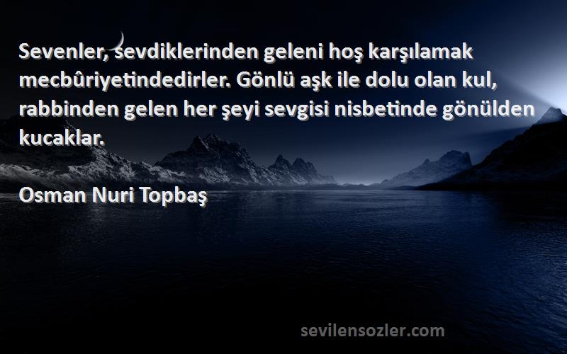 Osman Nuri Topbaş Sözleri 
Sevenler, sevdiklerinden geleni hoş karşılamak mecbûriyetindedirler. Gönlü aşk ile dolu olan kul, rabbinden gelen her şeyi sevgisi nisbetinde gönülden kucaklar.